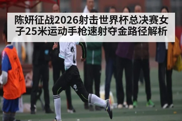 陈妍征战2026射击世界杯总决赛女子25米运动手枪速射夺金路径解析 | kaiyun